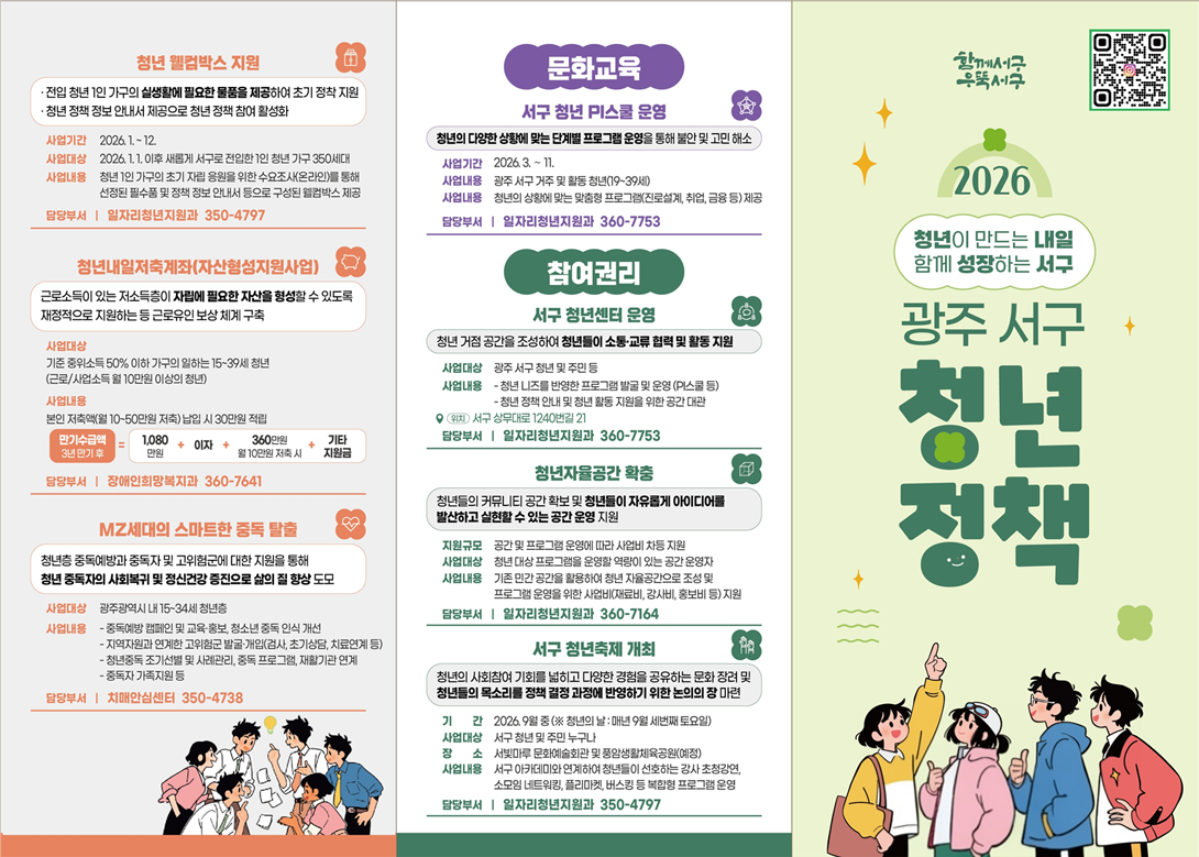 
	   청년 웰컴박스 지원
	   - 전입 청년 1인 가구의 실생활에 필요한 물품을 제공하여 초기 정착 지원
	   - 청년 정책 정보 안내서 제공으로 청년 정책 참여 활성화
	   ·사업기간 : 2026.1.~12.
	   ·사업대상 : 2026.1.1. 이후 새롭게 서구로 전입한 1인 청년 가구 350세대
	   ·사업내용 : 청년 1인 가구의 초기 자립 응원을 위한 수요조사(온라인)를 통해 선정된 필수품 및 정책 정보 안내서 등으로 구성된 웰컴박스 제공
	   ·담당부서 : 일자리청년지원과 350-4797
	   청년내일저축계좌(자산형성지원사업)
	   - 근로소득이 있는 저소득층이 자립에 필요한 자산을 형성할 수 있도록 재정적으로 지원하는 등 근로유인 보상 체계 구축
	   ·사업대상 : 기준 중위소득 50% 이하 가구의 일하는 15~39세 청년(근로/사업소득 월 10만원 이상의 청년)
	   ·사업내용 : 본인 저축액(월 10~50만원 저축)납입시 30만원 적립
	   만기수급액(2년만기후) = 1,080만원 + 이자 + 360만원(월10만원 저축 시) + 기타 지원금
	   ·담당부서 : 장애인희망복지과 360-7641
	   MZ세대의 스마트한 중독 탈출
	   -청년층 중독예방과 중독자 및 고위험군에 대한 지원을 통해 청년 중독자의 사회복귀 및 정신건강 증진으로 삶의 질 향상 도모
	   ·사업대상 : 광주광역시 내 15-34세 청년층
	   ·사업내용 
	     ㄴ 중독예방 캠페인 및 교육·홍보, 청소년 중독 인식 개선
		 ㄴ 지역자원과 연계한 고위험군 발굴·개입(검사,초기상담,치료연계 등)
		 ㄴ 청년중독 조기선별 및 사례관리, 중독 프로그램, 재활기관 연계
		 ㄴ 중독자 가족지원 등
	    ·담당부서 : 치매안심센터 350-4738
		문화교육 - 서구 청년 PI스쿨 운영
		- 청년의 다양한 상황에 맞는 단계별 프로그램 운영을 통해 불안 및 고민 해소
		·사업기간 : 2026.3.~11.
		·사업내용 : 광주 서구 거주 및 활동 청년(19~39세)
		·사업내용 : 청년의 상황에 맞는 맞춤형 프로그램(진로설계,취업,금융 등) 제공
		·담당부서 : 일자리청년지원과 360-7753
		참여관리 - 서구 청년센터 운영
		- 청년 거점 공간을 조성하여 청년들이 소통·교류 협력 및 활동지원
		·사업대상 : 광주 서구 청년 및 주민 등
		·사업내용 
		  ㄴ청년 니즈를 반영한 프로그램 발굴 및 운영(PI스쿨 등)
		  ㄴ청년 정책 안내 및 청년 활동 지원을 위한 공간 대관
		·위치 : 서구상무대로 1240번길 21
		·담당부서 : 일자리청년지원과 360-7753
		청년자율공간 확충
		- 청년들의 커뮤니티 공간 확보 및 청년들이 자유롭게 아이디어를 발산하고 실현할 수 있는 공간 운영 지원
		·지원규모 : 공간 및 프로그램 운영에 따라 사업비 차등 지원
		·사업대상 : 청년 대상 프로그램을 운영할 역량이 있는 공간 운영자
		·사업내용 : 기존 민간 공간을 활용하여 청년 자율공간으로 조성 및 프로그램 운영을 위한 사업비(재료비,강사비,홍보비 등) 지원
		·담당부서 : 일자리청년지원과 360-7164
		서구 청년축제 개최
		- 청년의 사회참여 기회를 넓히고 다양한 경험을 공유하는 문화 장려 및 청년들의 목소리를 정책 결정 과정에 반영하기 위한 논의의 장 마련
		·기간 : 2026.9월 중(※ 청년의 날 : 매년 9월 세번째 토요일)
		·사업대상 : 서구 청년 및 주민 누구나
		·장소 : 서빛마루 문화예술회관 및 풍암생활체육공원(예정)
		·사업내용 : 서구 아카데미와 연계하여 청년들이 선호하는 강사 초청강연 소모임 네트워킹, 플리마켓, 버스킹 등 복합형 프로그램 운영
		·담당부서 ; 일자리청년지원과 350-4797
		함께서구 우뚝서구 2026 청년이 만드는 내일 함꼐 성장하는 서구
		광주 서구 청년정책

	