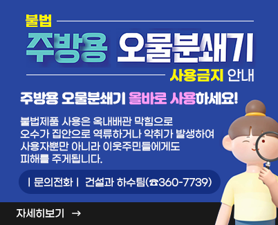 불법 주방용 오물분쇄기 사용금지 안내주방용 오물분쇄기 올바로 사용하세요! 불법제품 사용은 옥내배관 막힘으로 오수가 집안으로 역류하거나 악취가 발생하여 사용자뿐만 아니라 이웃주민들에게도 피해를 주게됩니다.ㅣ문의전화ㅣ 건설과 하수팀(☎360-7739)자세히 보기